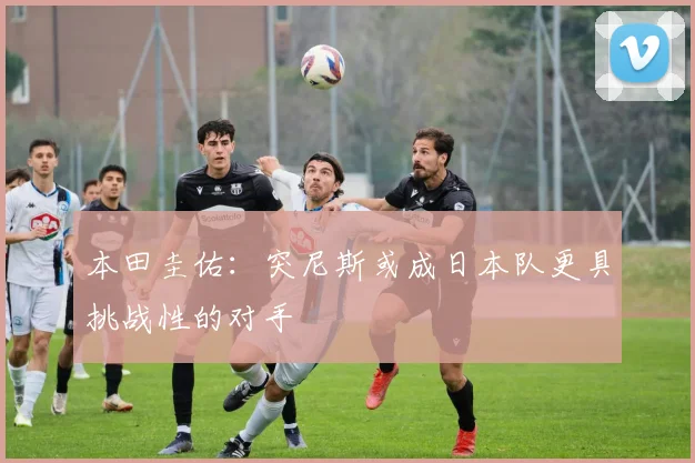 本田圭佑：突尼斯或成日本队更具挑战性的对手