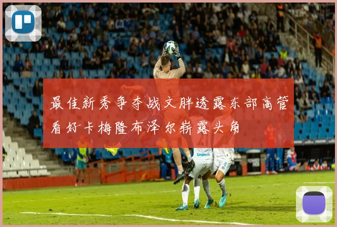 最佳新秀争夺战文胖透露东部高管看好卡梅隆布泽尔崭露头角