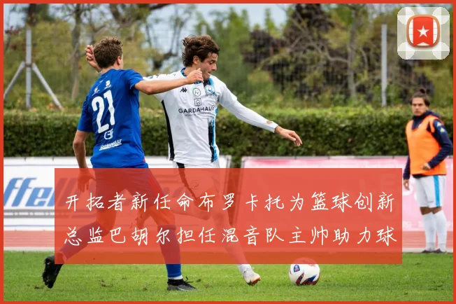 开拓者新任命布罗卡托为篮球创新总监巴胡尔担任混音队主帅助力球队发展