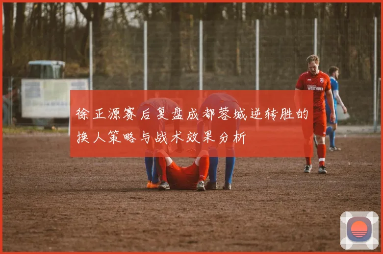 徐正源赛后复盘成都蓉城逆转胜的换人策略与战术效果分析