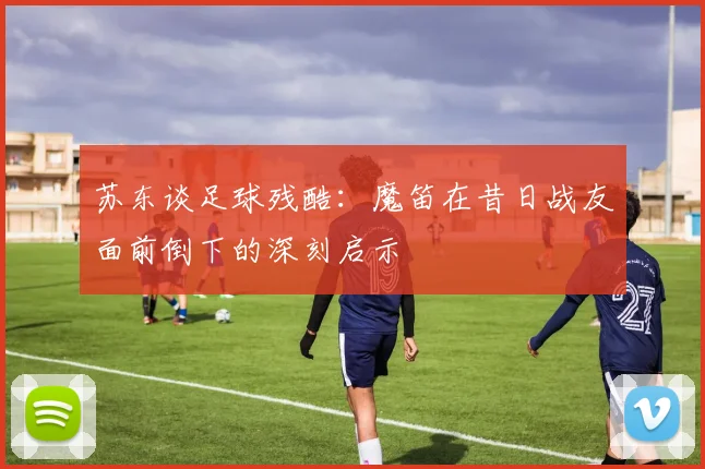 苏东谈足球残酷：魔笛在昔日战友面前倒下的深刻启示