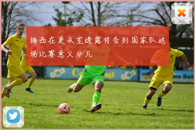 梅西在更衣室透露将告别国家队这场比赛意义非凡